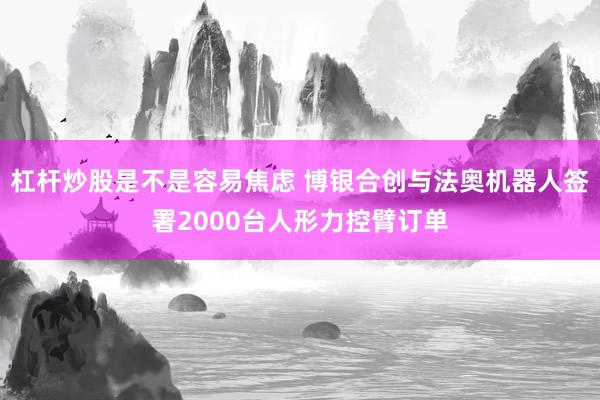 杠杆炒股是不是容易焦虑 博银合创与法奥机器人签署2000台人形力控臂订单