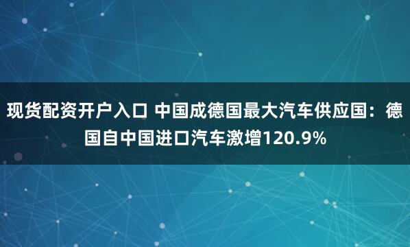 现货配资开户入口 中国成德国最大汽车供应国：德国自中国进口汽车激增120.9%