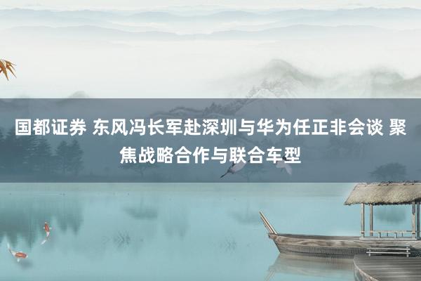 国都证券 东风冯长军赴深圳与华为任正非会谈 聚焦战略合作与联合车型
