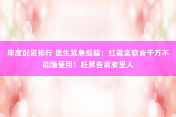 年度配资排行 医生紧急提醒：红霉素软膏千万不能随便用！赶紧告诉家里人