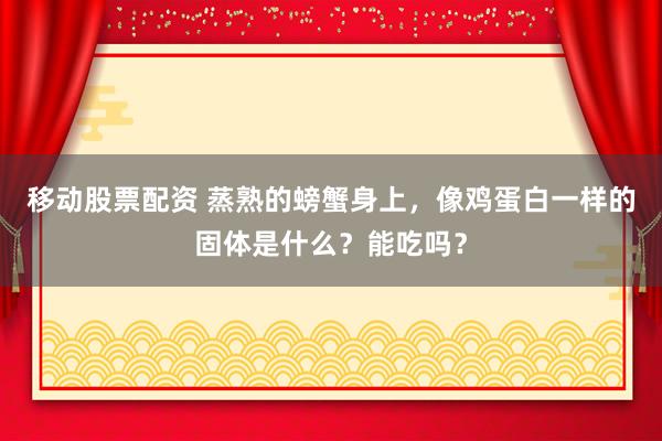 移动股票配资 蒸熟的螃蟹身上，像鸡蛋白一样的固体是什么？能吃吗？