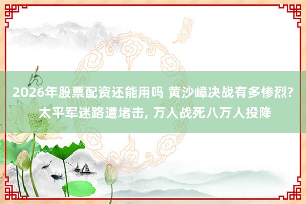 2026年股票配资还能用吗 黄沙嶂决战有多惨烈? 太平军迷路遭堵击, 万人战死八万人投降