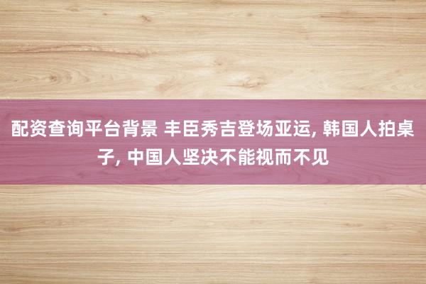 配资查询平台背景 丰臣秀吉登场亚运, 韩国人拍桌子, 中国人坚决不能视而不见