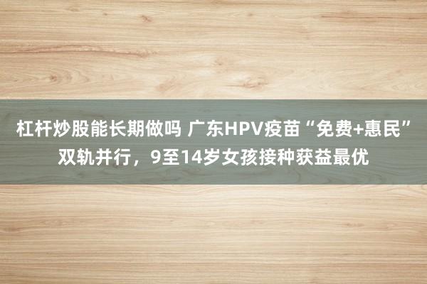 杠杆炒股能长期做吗 广东HPV疫苗“免费+惠民”双轨并行，9至14岁女孩接种获益最优