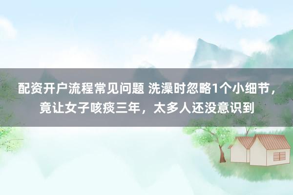 配资开户流程常见问题 洗澡时忽略1个小细节，竟让女子咳痰三年，太多人还没意识到
