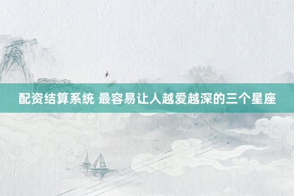 配资结算系统 最容易让人越爱越深的三个星座