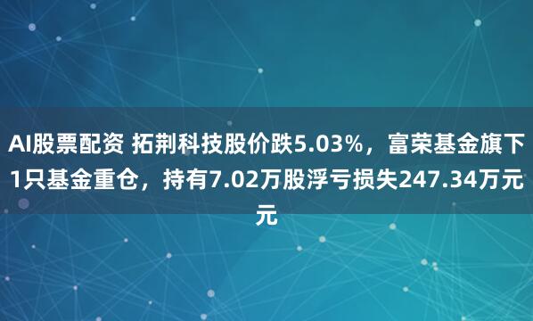 AI股票配资 拓荆科技股价跌5.03%，富荣基金旗下1只基金重仓，持有7.02万股浮亏损失247.34万元