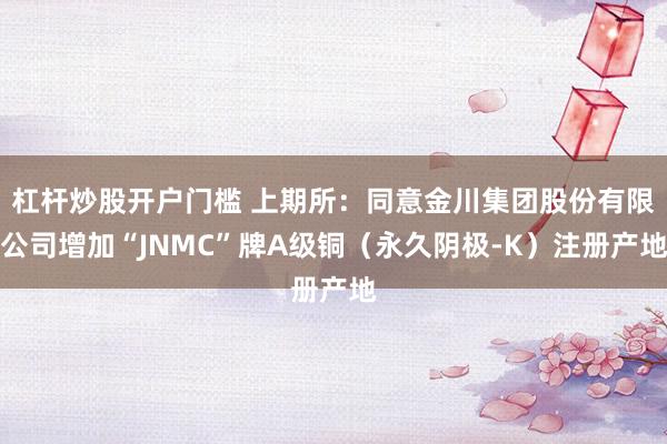 杠杆炒股开户门槛 上期所：同意金川集团股份有限公司增加“JNMC”牌A级铜（永久阴极-K）注册产地