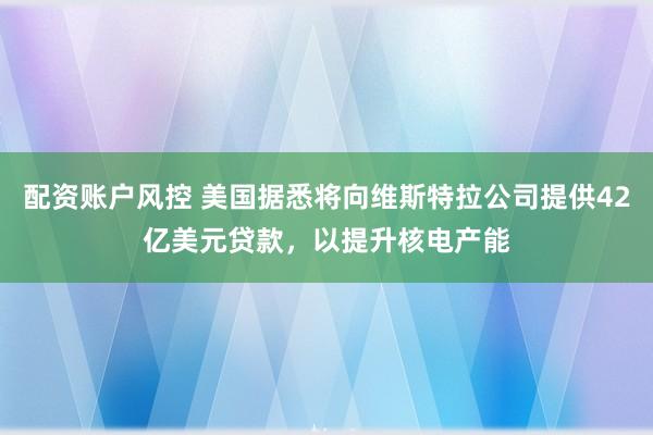 配资账户风控 美国据悉将向维斯特拉公司提供42亿美元贷款，以提升核电产能