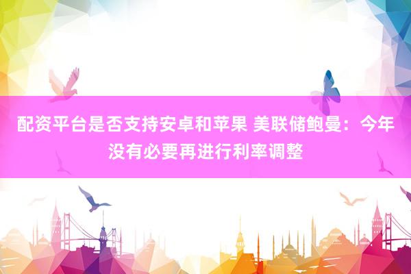配资平台是否支持安卓和苹果 美联储鲍曼：今年没有必要再进行利率调整