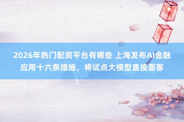 2026年热门配资平台有哪些 上海发布AI金融应用十六条措施，将试点大模型直接面客