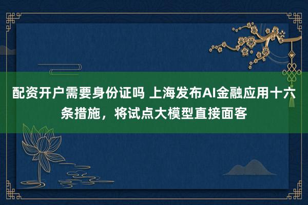配资开户需要身份证吗 上海发布AI金融应用十六条措施，将试点大模型直接面客