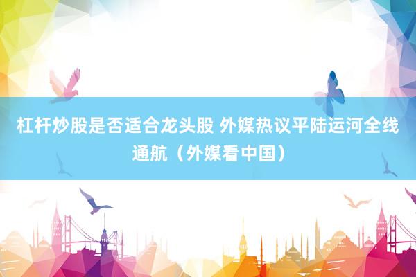 杠杆炒股是否适合龙头股 外媒热议平陆运河全线通航（外媒看中国）
