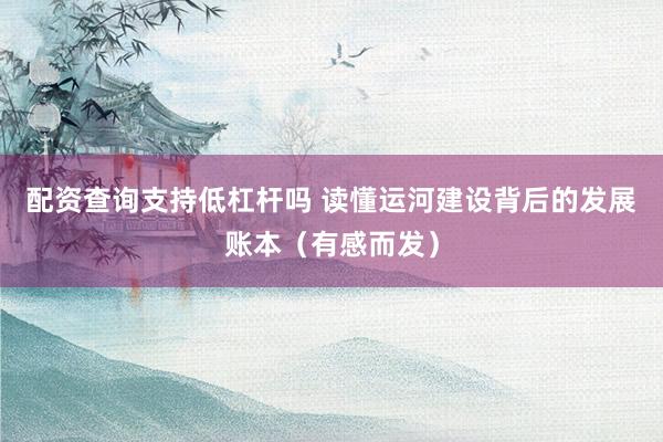 配资查询支持低杠杆吗 读懂运河建设背后的发展账本（有感而发）