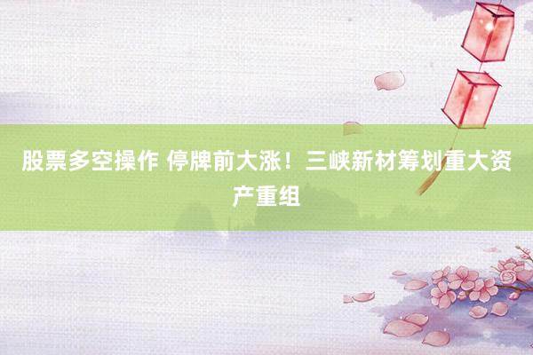 股票多空操作 停牌前大涨！三峡新材筹划重大资产重组
