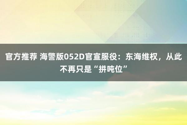 官方推荐 海警版052D官宣服役：东海维权，从此不再只是“拼吨位”