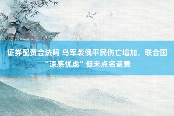 证券配资合法吗 乌军袭俄平民伤亡增加，联合国“深感忧虑”但未点名谴责