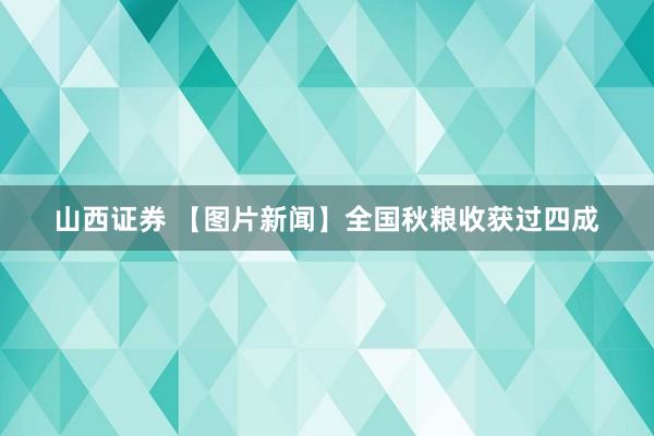 山西证券 【图片新闻】全国秋粮收获过四成