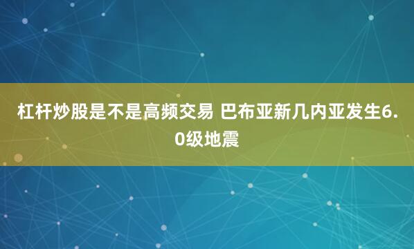 杠杆炒股是不是高频交易 巴布亚新几内亚发生6.0级地震