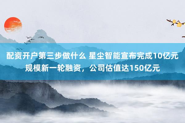配资开户第三步做什么 星尘智能宣布完成10亿元规模新一轮融资，公司估值达150亿元