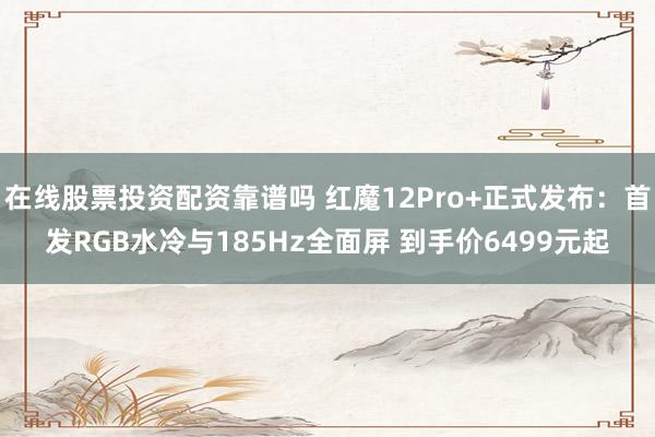 在线股票投资配资靠谱吗 红魔12Pro+正式发布：首发RGB水冷与185Hz全面屏 到手价6499元起
