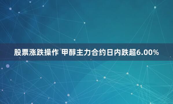 股票涨跌操作 甲醇主力合约日内跌超6.00%