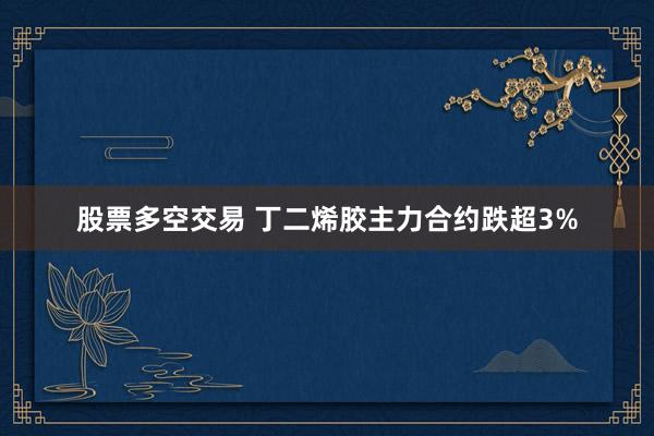 股票多空交易 丁二烯胶主力合约跌超3%