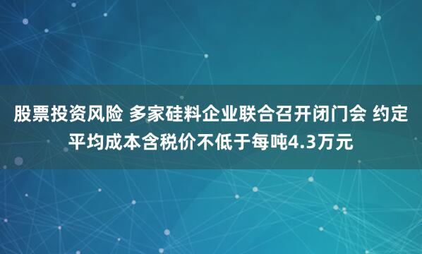 股票投资风险 多家硅料企业联合召开闭门会 约定平均成本含税价不低于每吨4.3万元