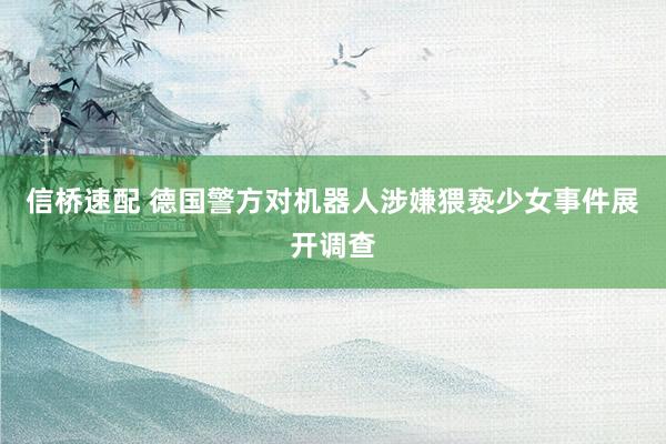 信桥速配 德国警方对机器人涉嫌猥亵少女事件展开调查