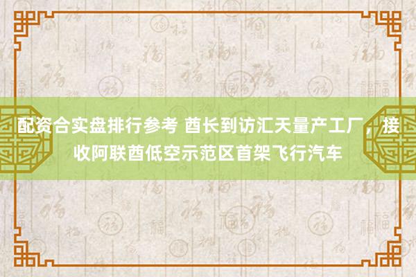 配资合实盘排行参考 酋长到访汇天量产工厂，接收阿联酋低空示范区首架飞行汽车