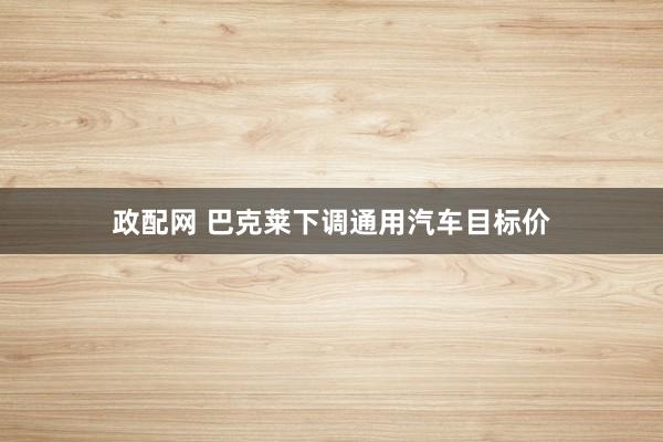 政配网 巴克莱下调通用汽车目标价