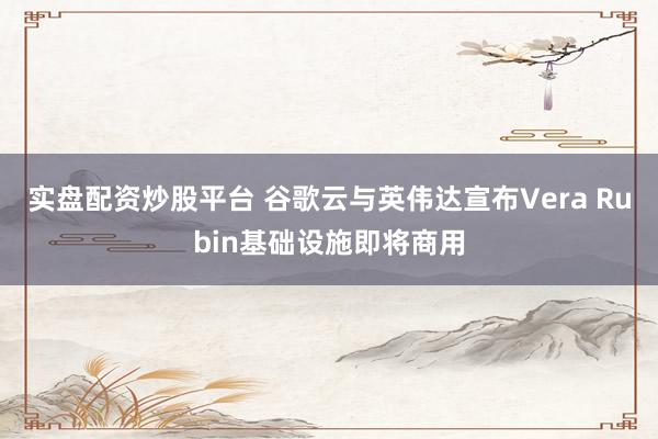 实盘配资炒股平台 谷歌云与英伟达宣布Vera Rubin基础设施即将商用
