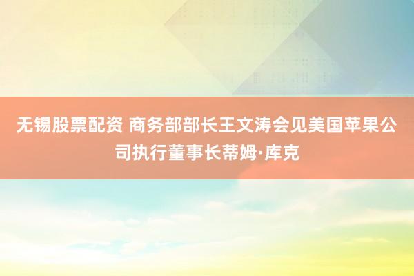 无锡股票配资 商务部部长王文涛会见美国苹果公司执行董事长蒂姆·库克