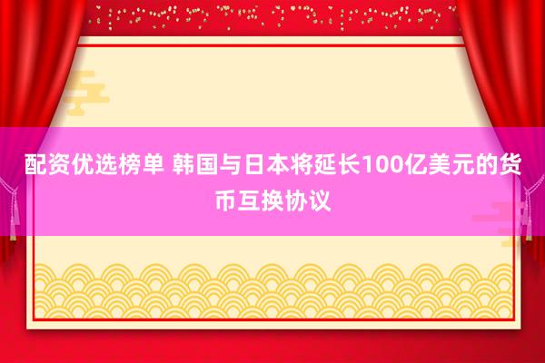 配资优选榜单 韩国与日本将延长100亿美元的货币互换协议