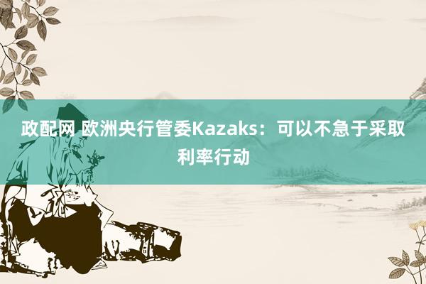政配网 欧洲央行管委Kazaks：可以不急于采取利率行动
