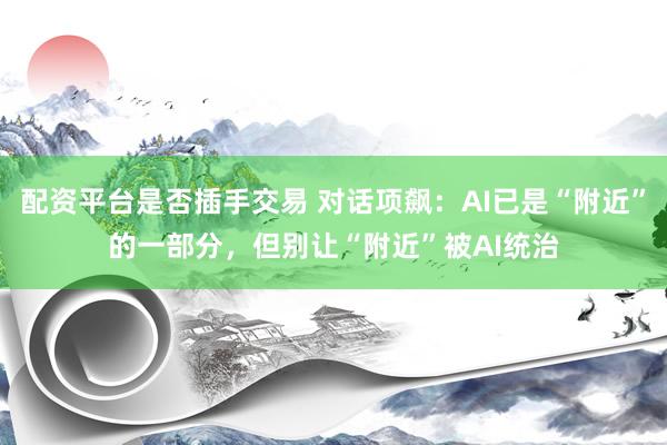 配资平台是否插手交易 对话项飙：AI已是“附近”的一部分，但别让“附近”被AI统治