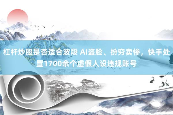 杠杆炒股是否适合波段 AI盗脸、扮穷卖惨，快手处置1700余个虚假人设违规账号