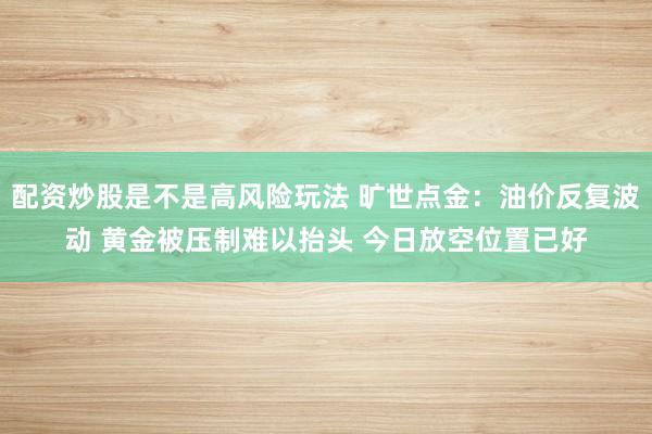 配资炒股是不是高风险玩法 旷世点金：油价反复波动 黄金被压制难以抬头 今日放空位置已好