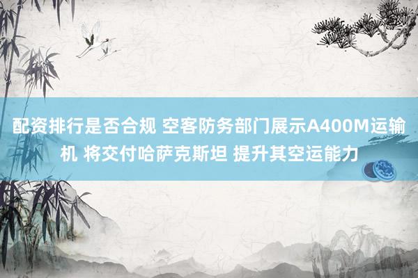 配资排行是否合规 空客防务部门展示A400M运输机 将交付哈萨克斯坦 提升其空运能力