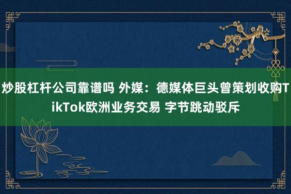 炒股杠杆公司靠谱吗 外媒：德媒体巨头曾策划收购TikTok欧洲业务交易 字节跳动驳斥