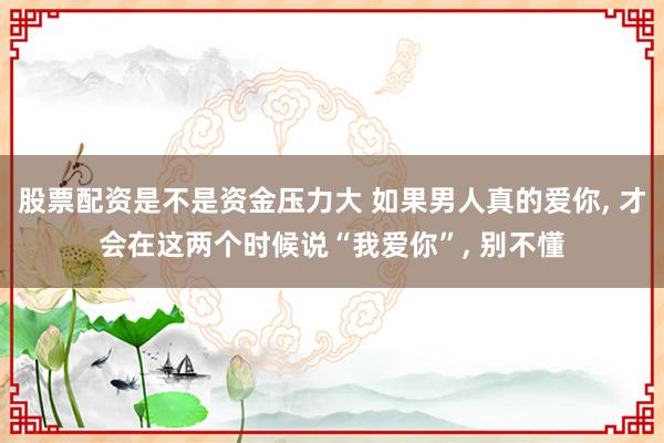 股票配资是不是资金压力大 如果男人真的爱你, 才会在这两个时候说“我爱你”, 别不懂