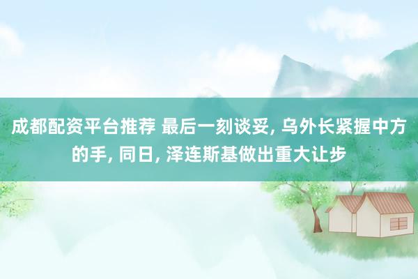 成都配资平台推荐 最后一刻谈妥, 乌外长紧握中方的手, 同日, 泽连斯基做出重大让步