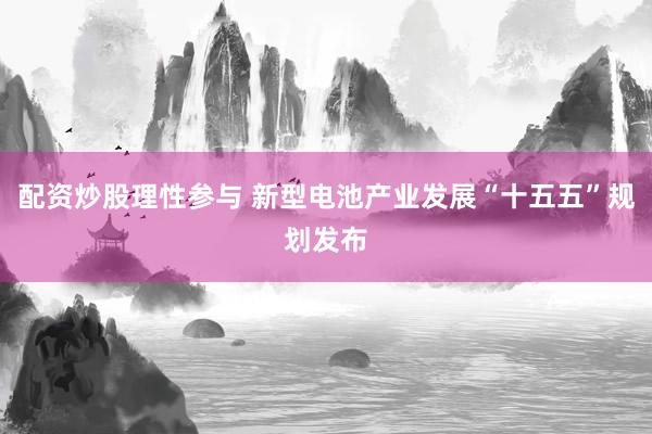 配资炒股理性参与 新型电池产业发展“十五五”规划发布