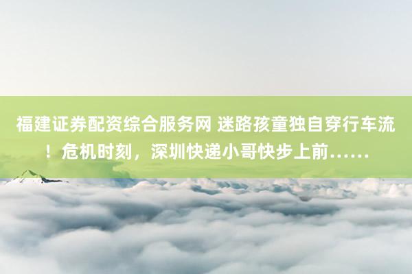福建证券配资综合服务网 迷路孩童独自穿行车流！危机时刻，深圳快递小哥快步上前……