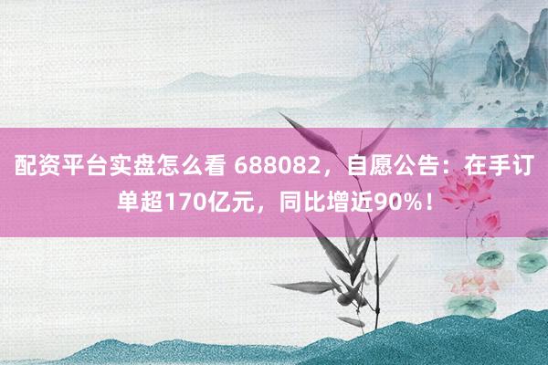 配资平台实盘怎么看 688082，自愿公告：在手订单超170亿元，同比增近90%！