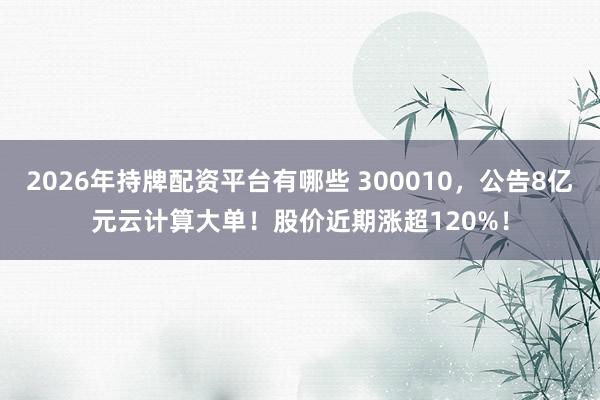 2026年持牌配资平台有哪些 300010，公告8亿元云计算大单！股价近期涨超120%！