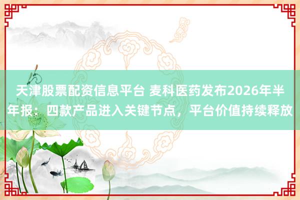 天津股票配资信息平台 麦科医药发布2026年半年报：四款产品进入关键节点，平台价值持续释放