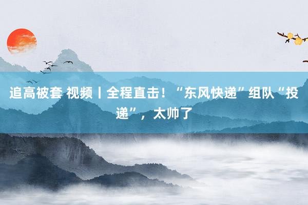 追高被套 视频丨全程直击！“东风快递”组队“投递”，太帅了