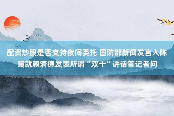 配资炒股是否支持夜间委托 国防部新闻发言人陈曦就赖清德发表所谓“双十”讲话答记者问