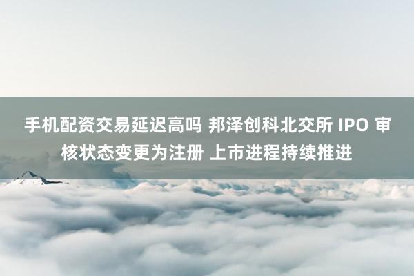 手机配资交易延迟高吗 邦泽创科北交所 IPO 审核状态变更为注册 上市进程持续推进